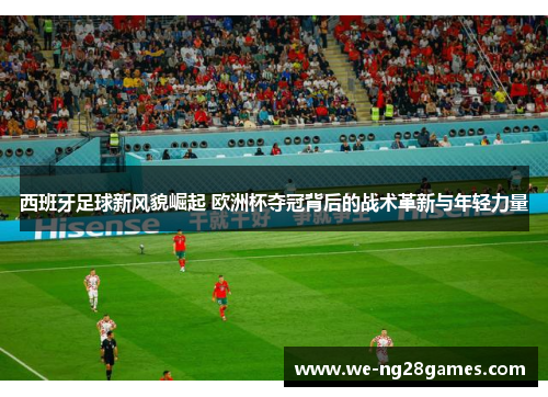 西班牙足球新风貌崛起 欧洲杯夺冠背后的战术革新与年轻力量