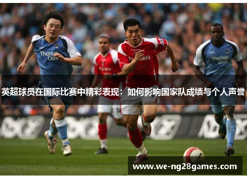 英超球员在国际比赛中精彩表现:如何影响国家队成绩与个人声誉 英超球员在国际比赛中精彩表现:如何影响国家队成绩与个人声誉