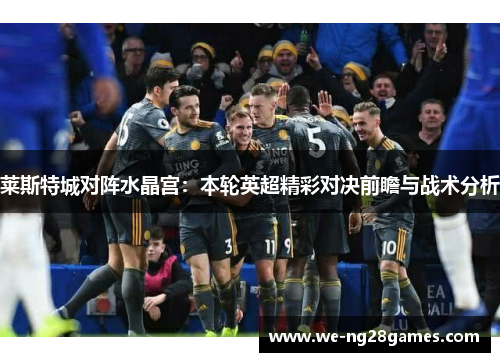 莱斯特城对阵水晶宫:本轮英超精彩对决前瞻与战术分析 莱斯特城对阵水晶宫:本轮英超精彩对决前瞻与战术分析