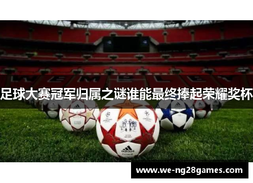 足球大赛冠军归属之谜谁能最终捧起荣耀奖杯 足球大赛冠军归属之谜谁能最终捧起荣耀奖杯