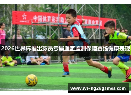 2026世界杯推出球员专属血氧监测保障赛场健康表现 2026世界杯推出球员专属血氧监测保障赛场健康表现