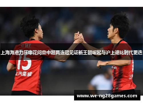 上海海港力压申花问鼎中超两连冠见证新王朝崛起与沪上德比时代更迭 上海海港力压申花问鼎中超两连冠见证新王朝崛起与沪上德比时代更迭