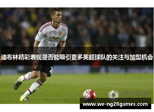 迪布林精彩表现是否能吸引更多英超球队的关注与加盟机会