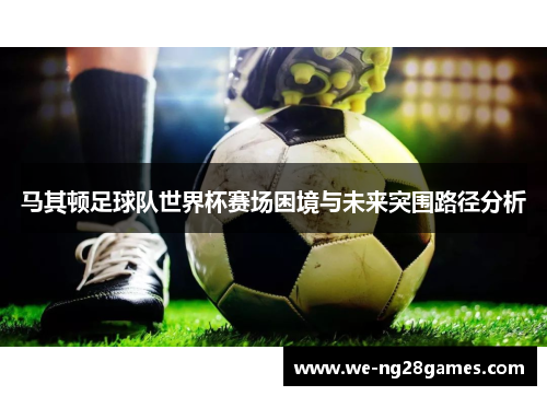 马其顿足球队世界杯赛场困境与未来突围路径分析 马其顿足球队世界杯赛场困境与未来突围路径分析